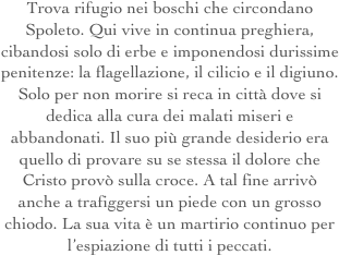 Trova rifugio nei boschi che circondano Spoleto. Qui vive in continua preghiera, cibandosi solo di erbe e imponendosi durissime penitenze: la flagellazione, il cilicio e il digiuno.
Solo per non morire si reca in città dove si dedica alla cura dei malati miseri e abbandonati. Il suo più grande desiderio era quello di provare su se stessa il dolore che Cristo provò sulla croce. A tal fine arrivò anche a trafiggersi un piede con un grosso chiodo. La sua vita è un martirio continuo per l’espiazione di tutti i peccati.