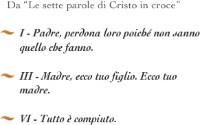 Da “Le sette parole di Cristo in croce”

I - Padre, perdona loro poiché non sanno quello che fanno.  
III - Madre, ecco tuo figlio. Ecco tuo madre. 
VI - Tutto è compiuto. 
