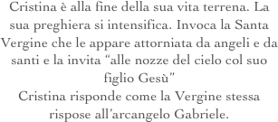 Cristina è alla fine della sua vita terrena. La sua preghiera si intensifica. Invoca la Santa Vergine che le appare attorniata da angeli e da santi e la invita “alle nozze del cielo col suo figlio Gesù”
Cristina risponde come la Vergine stessa rispose all’arcangelo Gabriele.