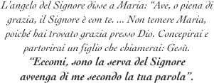 L’angelo del Signore disse a Maria: “Ave, o piena di grazia, il Signore è con te. ... Non temere Maria, poiché hai trovato grazia presso Dio. Concepirai e partorirai un figlio che chiamerai: Gesù.
“Eccomi, sono la serva del Signore
avvenga di me secondo la tua parola”.
