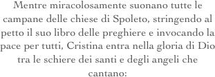 Mentre miracolosamente suonano tutte le campane delle chiese di Spoleto, stringendo al petto il suo libro delle preghiere e invocando la pace per tutti, Cristina entra nella gloria di Dio tra le schiere dei santi e degli angeli che cantano:
