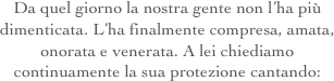 Da quel giorno la nostra gente non l’ha più dimenticata. L’ha finalmente compresa, amata, onorata e venerata. A lei chiediamo continuamente la sua protezione cantando: