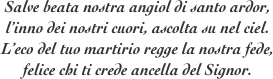 Salve beata nostra angiol di santo ardor,
l’inno dei nostri cuori, ascolta su nel ciel.
L’eco del tuo martirio regge la nostra fede, 
felice chi ti crede ancella del Signor.