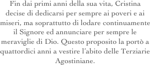Fin dai primi anni della sua vita, Cristina decise di dedicarsi per sempre ai poveri e ai miseri, ma soprattutto di lodare continuamente il Signore ed annunciare per sempre le meraviglie di Dio. Questo proposito la portò a quattordici anni a vestire l’abito delle Terziarie Agostiniane.
