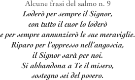Alcune frasi del salmo n. 9 
Loderò per sempre il Signor, 
con tutto il cuor lo loderò
e per sempre annunzierò le sue meraviglie.
Riparo per l’oppresso nell’angoscia,
il Signor sarà per noi.
Si abbandona a Te il misero,
sostegno sei del povero.