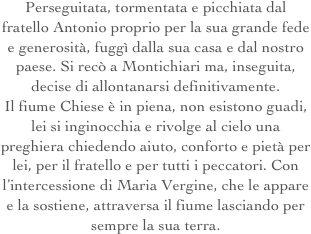 Perseguitata, tormentata e picchiata dal fratello Antonio proprio per la sua grande fede e generosità, fuggì dalla sua casa e dal nostro paese. Si recò a Montichiari ma, inseguita, decise di allontanarsi definitivamente.
Il fiume Chiese è in piena, non esistono guadi, lei si inginocchia e rivolge al cielo una preghiera chiedendo aiuto, conforto e pietà per lei, per il fratello e per tutti i peccatori. Con l’intercessione di Maria Vergine, che le appare e la sostiene, attraversa il fiume lasciando per sempre la sua terra. 
