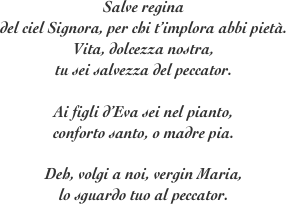 Salve regina
del ciel Signora, per chi t’implora abbi pietà.
Vita, dolcezza nostra, 
tu sei salvezza del peccator.

Ai figli d’Eva sei nel pianto, 
conforto santo, o madre pia.

Deh, volgi a noi, vergin Maria, 
lo sguardo tuo al peccator.
